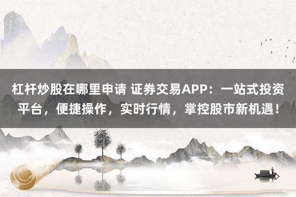 杠杆炒股在哪里申请 证券交易APP:一站式投资平台,便捷操作,实时行情,掌控股市新机遇!