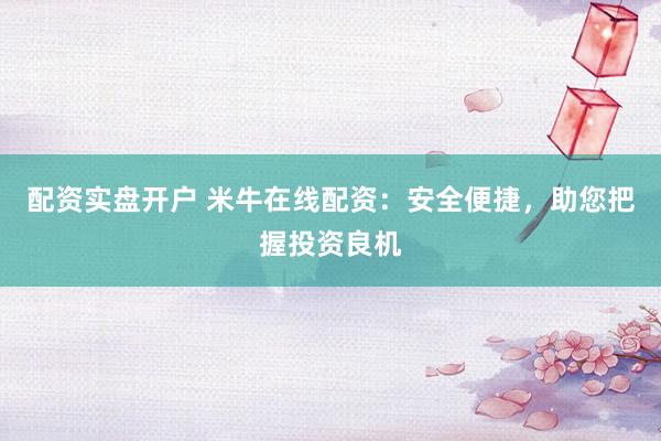 配资实盘开户 米牛在线配资：安全便捷，助您把握投资良机