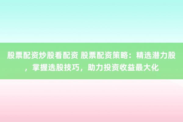 股票配资炒股看配资 股票配资策略：精选潜力股，掌握选股技巧，助力投资收益最大化
