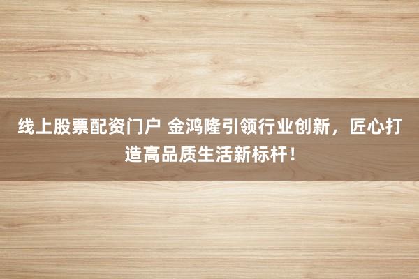 线上股票配资门户 金鸿隆引领行业创新，匠心打造高品质生活新标杆！