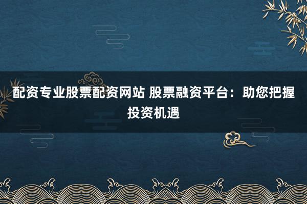 配资专业股票配资网站 股票融资平台:助您把握投资机遇