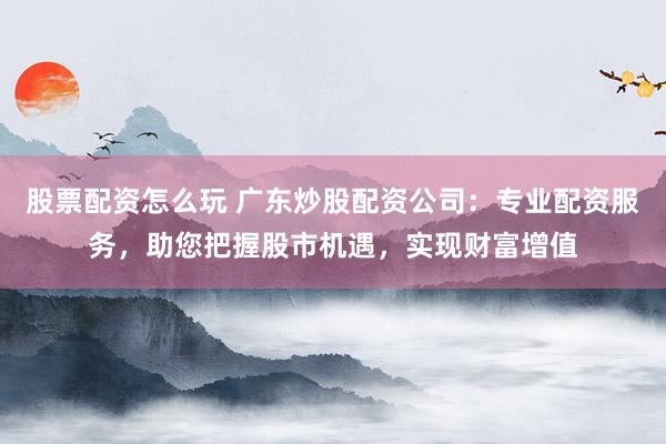 股票配资怎么玩 广东炒股配资公司:专业配资服务,助您把握股市机遇,实现财富增值