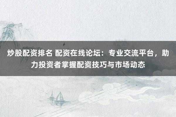 炒股配资排名 配资在线论坛:专业交流平台,助力投资者掌握配资技巧与市场动态