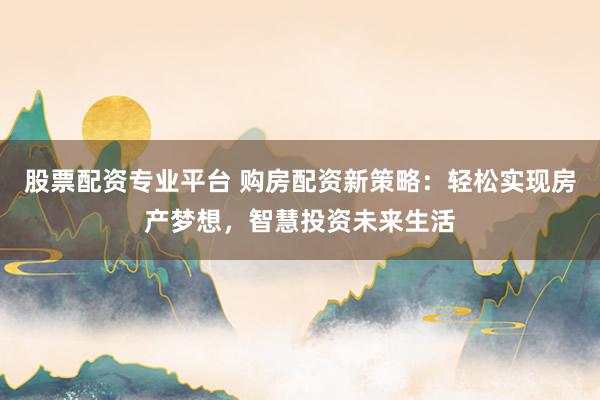 股票配资专业平台 购房配资新策略:轻松实现房产梦想,智慧投资未来生活