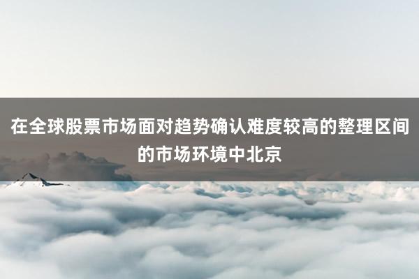在全球股票市场面对趋势确认难度较高的整理区间的市场环境中北京