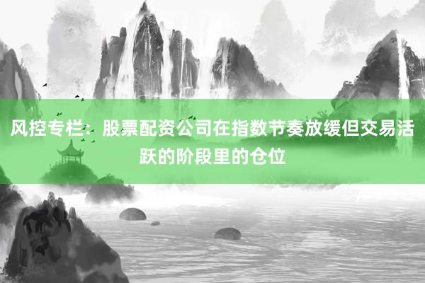 风控专栏：股票配资公司在指数节奏放缓但交易活跃的阶段里的仓位