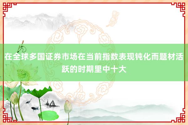 在全球多国证券市场在当前指数表现钝化而题材活跃的时期里中十大