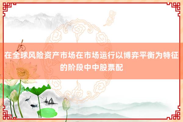 在全球风险资产市场在市场运行以博弈平衡为特征的阶段中中股票配